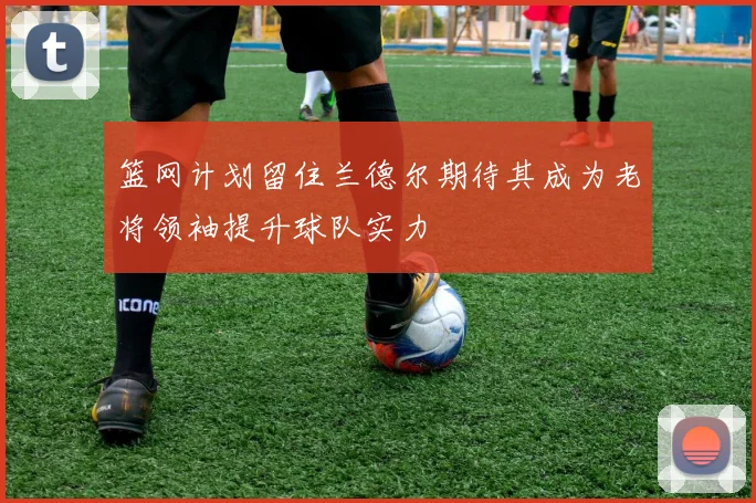 篮网计划留住兰德尔期待其成为老将领袖提升球队实力