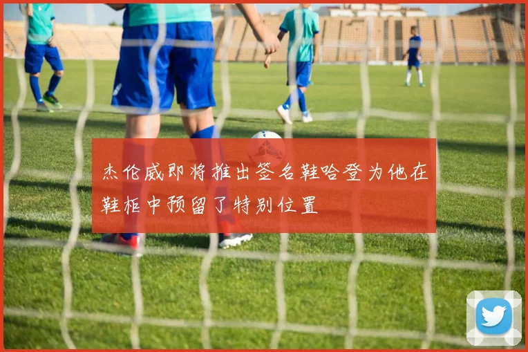 杰伦威即将推出签名鞋哈登为他在鞋柜中预留了特别位置