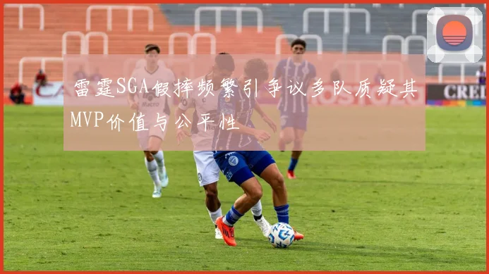雷霆SGA假摔频繁引争议多队质疑其MVP价值与公平性