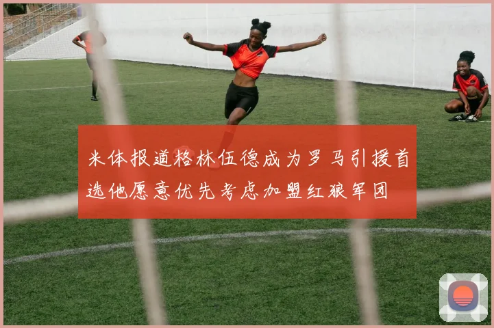 米体报道格林伍德成为罗马引援首选他愿意优先考虑加盟红狼军团