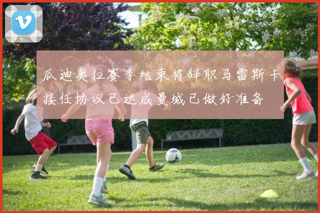 瓜迪奥拉赛季结束将辞职马雷斯卡接任协议已达成曼城已做好准备