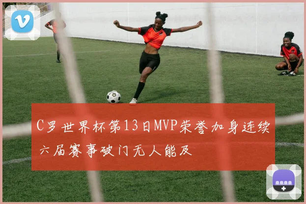 C罗世界杯第13日MVP荣誉加身连续六届赛事破门无人能及