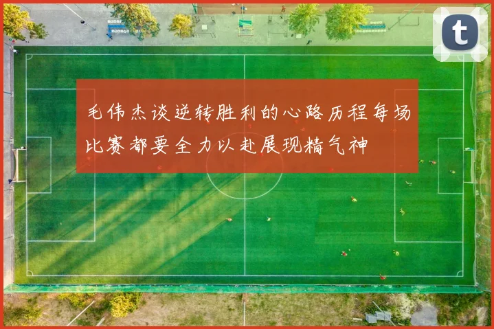 毛伟杰谈逆转胜利的心路历程每场比赛都要全力以赴展现精气神