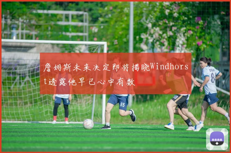 詹姆斯未来决定即将揭晓Windhorst透露他早已心中有数