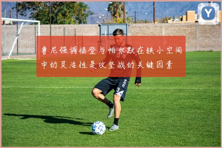 鲁尼强调福登与帕尔默在狭小空间中的灵活性是攻坚战的关键因素