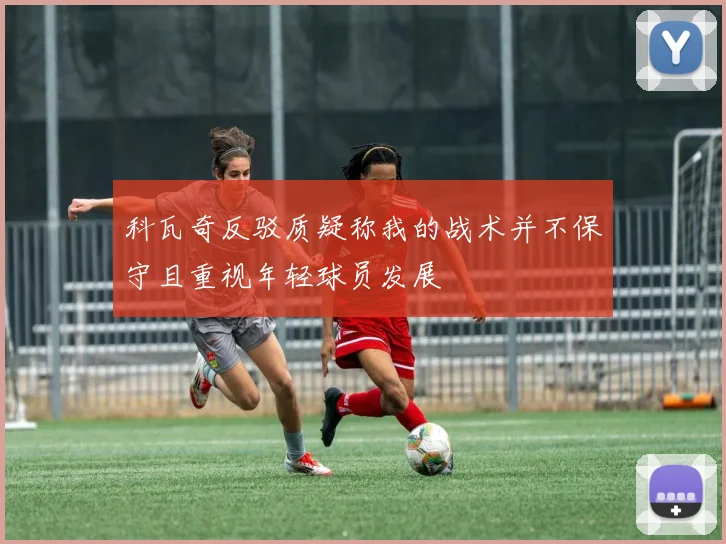 科瓦奇反驳质疑称我的战术并不保守且重视年轻球员发展