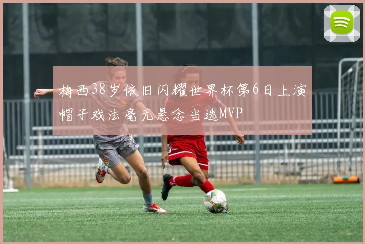 梅西38岁依旧闪耀世界杯第6日上演帽子戏法毫无悬念当选MVP