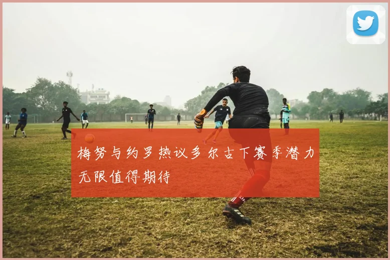 梅努与约罗热议多尔古下赛季潜力无限值得期待