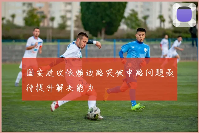 国安进攻依赖边路突破中路问题亟待提升解决能力