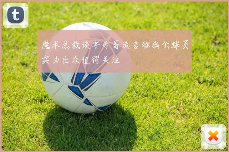 魔术总裁谈字母哥流言称我们球员实力出众值得关注