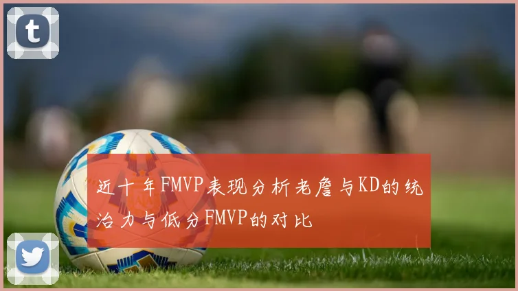 近十年FMVP表现分析老詹与KD的统治力与低分FMVP的对比