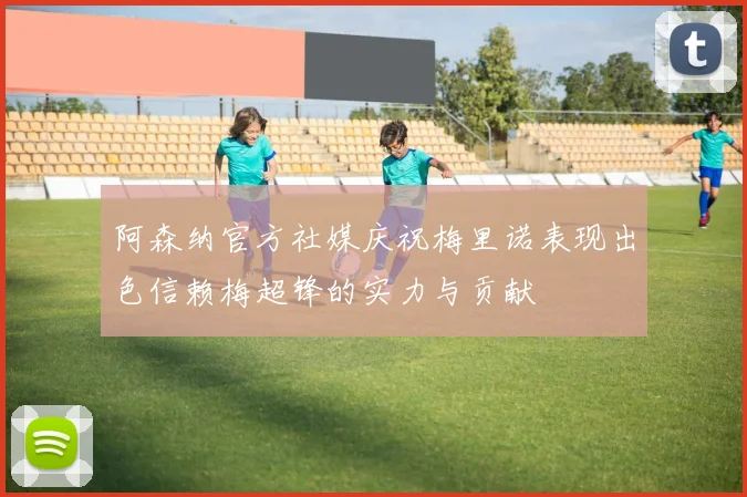 阿森纳官方社媒庆祝梅里诺表现出色信赖梅超锋的实力与贡献