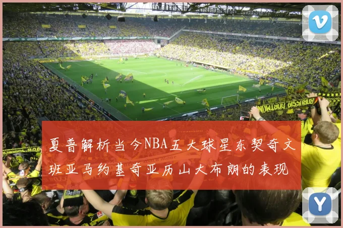夏普解析当今NBA五大球星东契奇文班亚马约基奇亚历山大布朗的表现与未来潜力