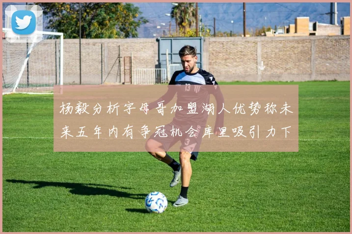 杨毅分析字母哥加盟湖人优势称未来五年内有争冠机会库里吸引力下降