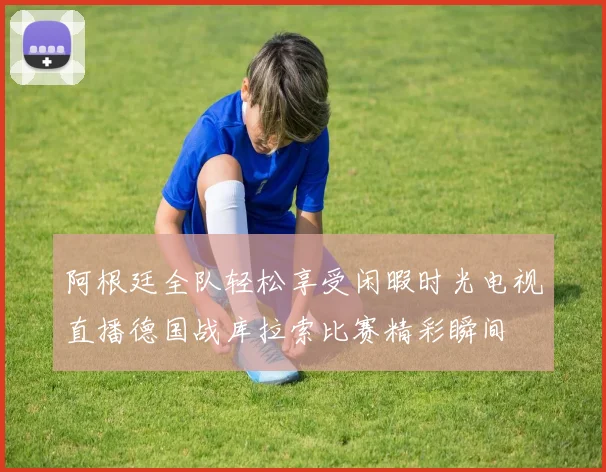 阿根廷全队轻松享受闲暇时光电视直播德国战库拉索比赛精彩瞬间