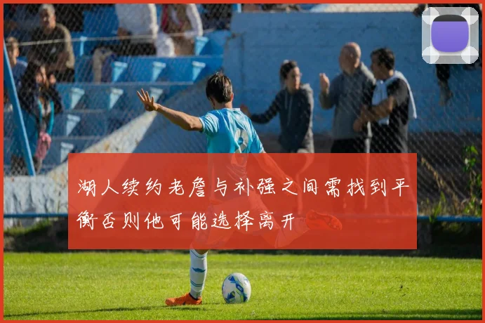 湖人续约老詹与补强之间需找到平衡否则他可能选择离开