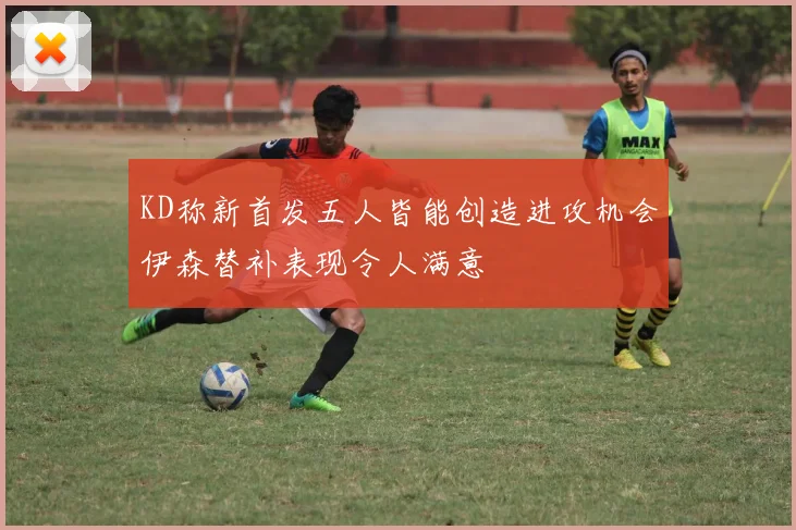 KD称新首发五人皆能创造进攻机会伊森替补表现令人满意